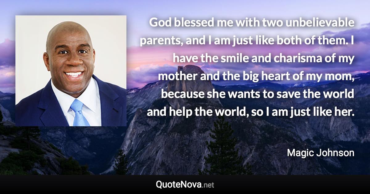 God blessed me with two unbelievable parents, and I am just like both of them. I have the smile and charisma of my mother and the big heart of my mom, because she wants to save the world and help the world, so I am just like her. - Magic Johnson quote