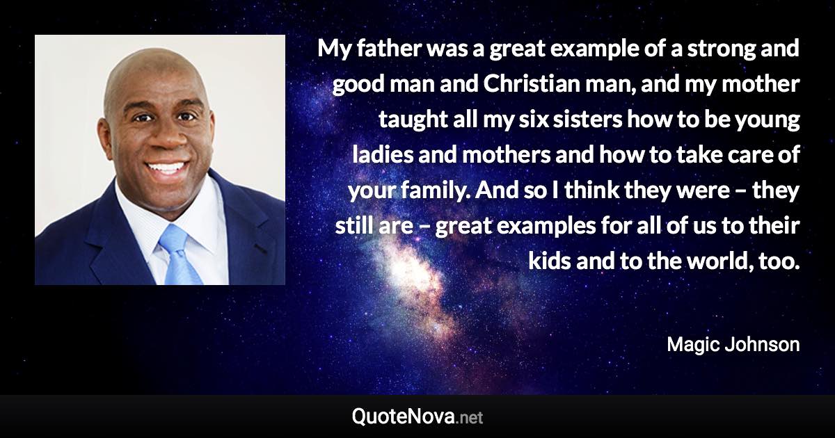 My father was a great example of a strong and good man and Christian man, and my mother taught all my six sisters how to be young ladies and mothers and how to take care of your family. And so I think they were – they still are – great examples for all of us to their kids and to the world, too. - Magic Johnson quote