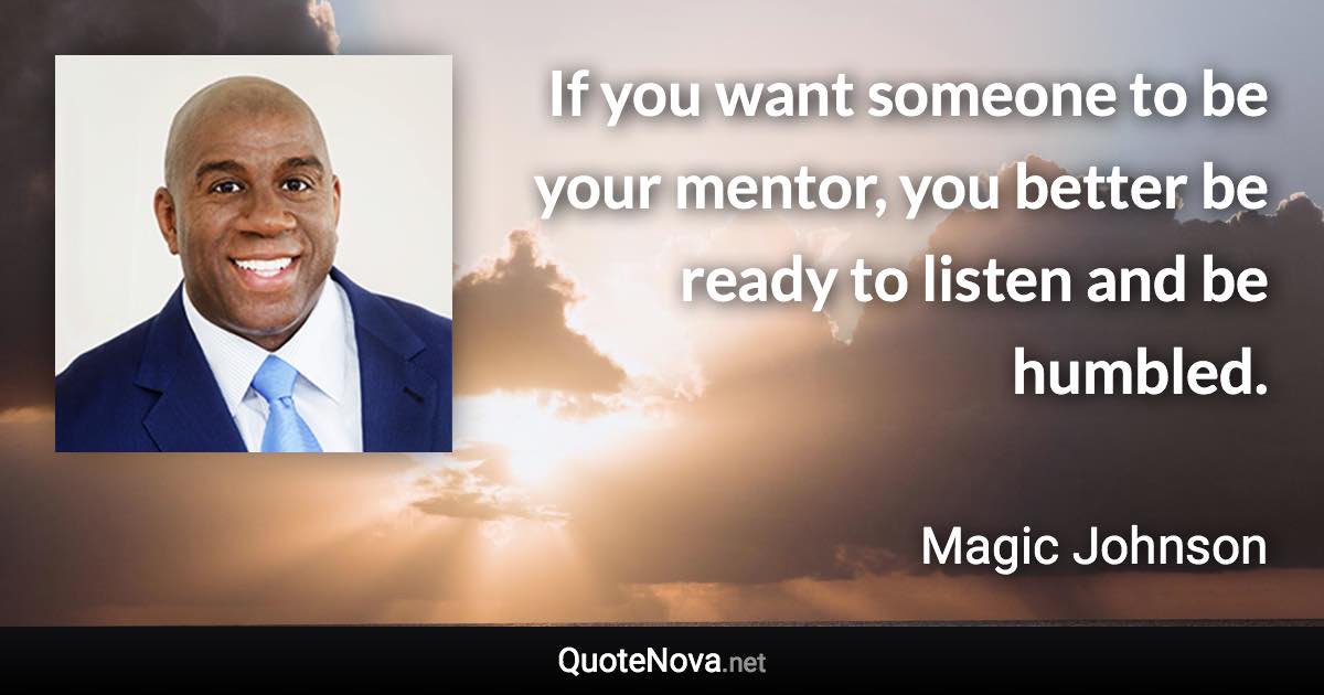 If you want someone to be your mentor, you better be ready to listen and be humbled. - Magic Johnson quote