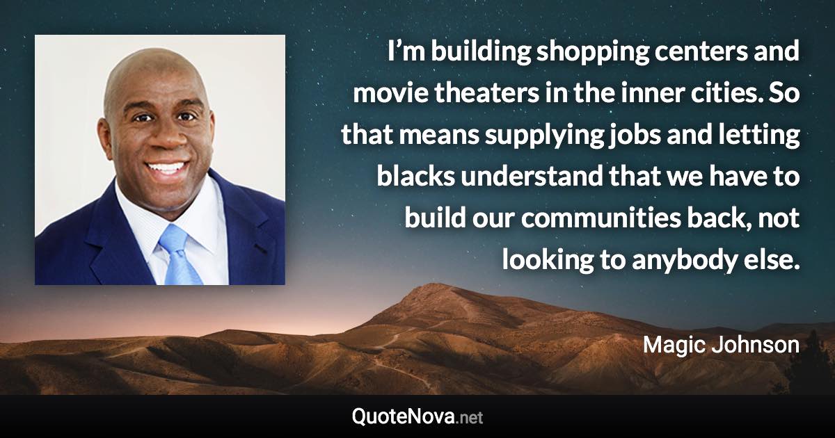 I’m building shopping centers and movie theaters in the inner cities. So that means supplying jobs and letting blacks understand that we have to build our communities back, not looking to anybody else. - Magic Johnson quote