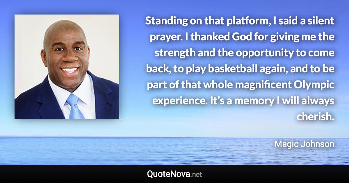 Standing on that platform, I said a silent prayer. I thanked God for giving me the strength and the opportunity to come back, to play basketball again, and to be part of that whole magnificent Olympic experience. It’s a memory I will always cherish. - Magic Johnson quote