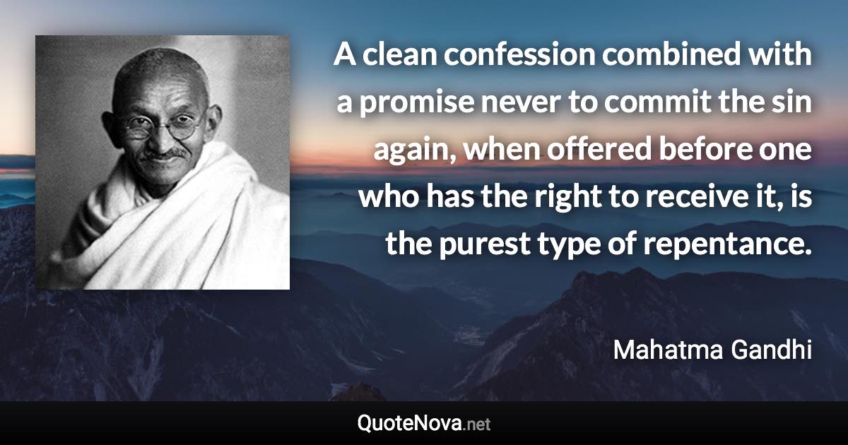 A clean confession combined with a promise never to commit the sin again, when offered before one who has the right to receive it, is the purest type of repentance. - Mahatma Gandhi quote