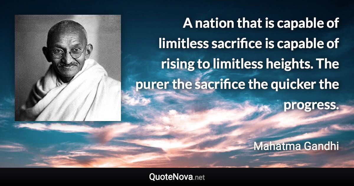 A nation that is capable of limitless sacrifice is capable of rising to limitless heights. The purer the sacrifice the quicker the progress. - Mahatma Gandhi quote