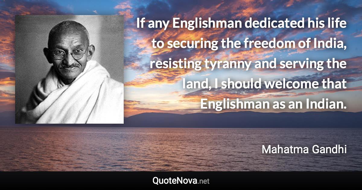 If any Englishman dedicated his life to securing the freedom of India, resisting tyranny and serving the land, I should welcome that Englishman as an Indian. - Mahatma Gandhi quote