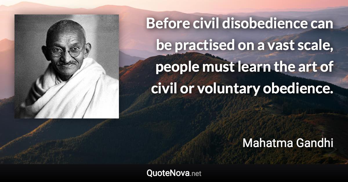 Before civil disobedience can be practised on a vast scale, people must learn the art of civil or voluntary obedience. - Mahatma Gandhi quote