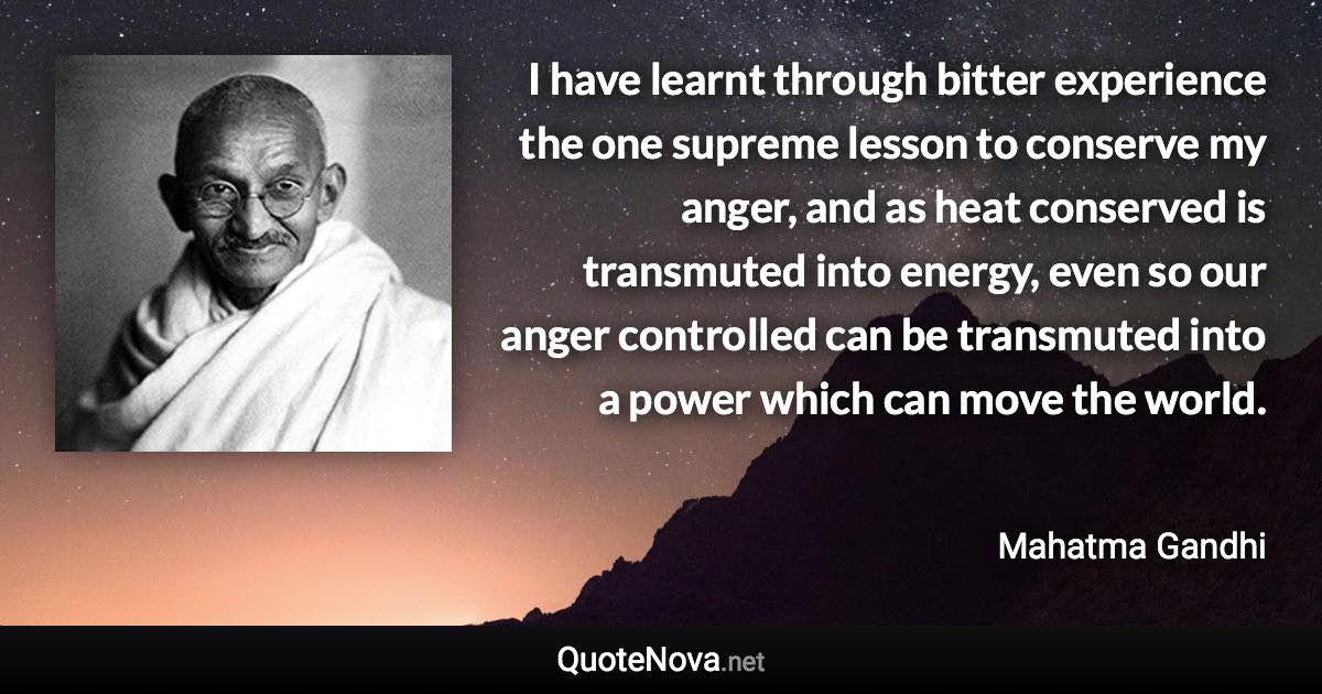 I have learnt through bitter experience the one supreme lesson to conserve my anger, and as heat conserved is transmuted into energy, even so our anger controlled can be transmuted into a power which can move the world. - Mahatma Gandhi quote