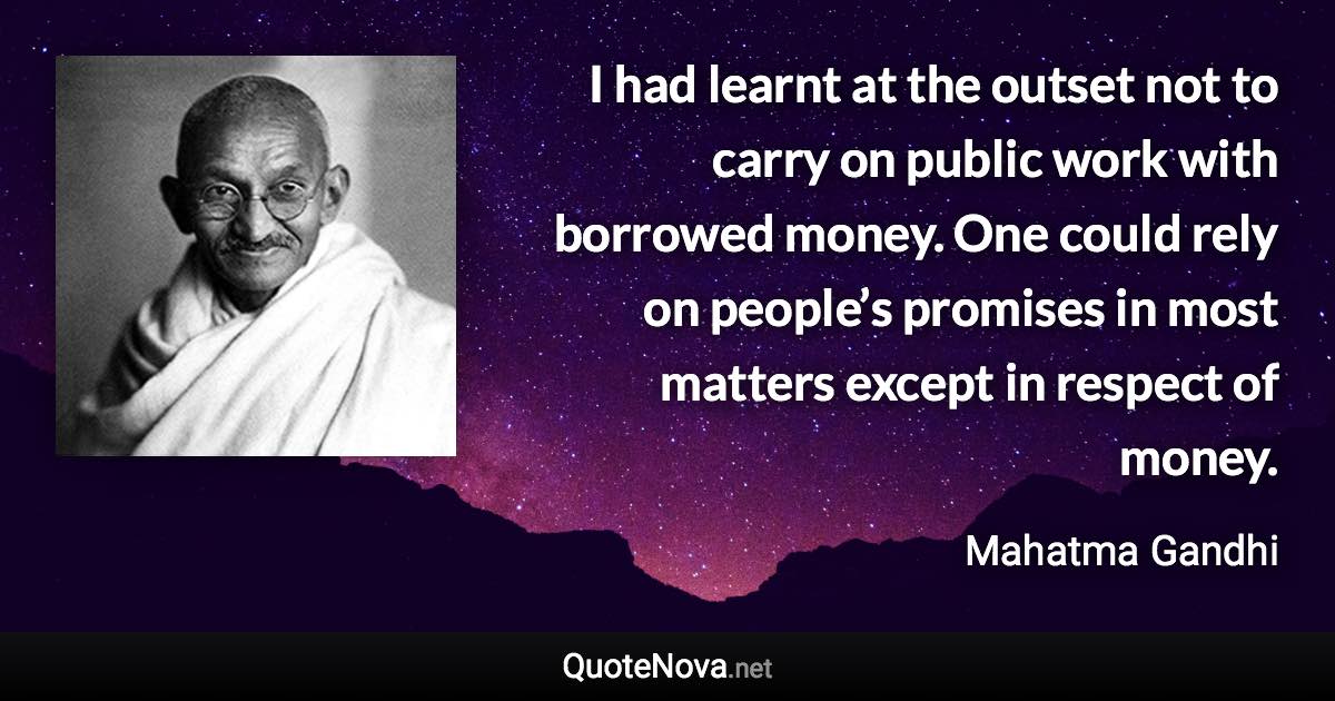 I had learnt at the outset not to carry on public work with borrowed money. One could rely on people’s promises in most matters except in respect of money. - Mahatma Gandhi quote