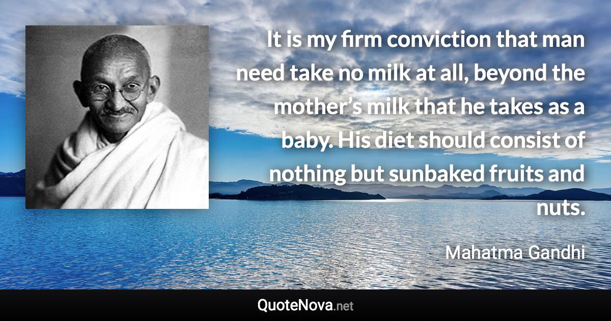 It is my firm conviction that man need take no milk at all, beyond the mother’s milk that he takes as a baby. His diet should consist of nothing but sunbaked fruits and nuts. - Mahatma Gandhi quote