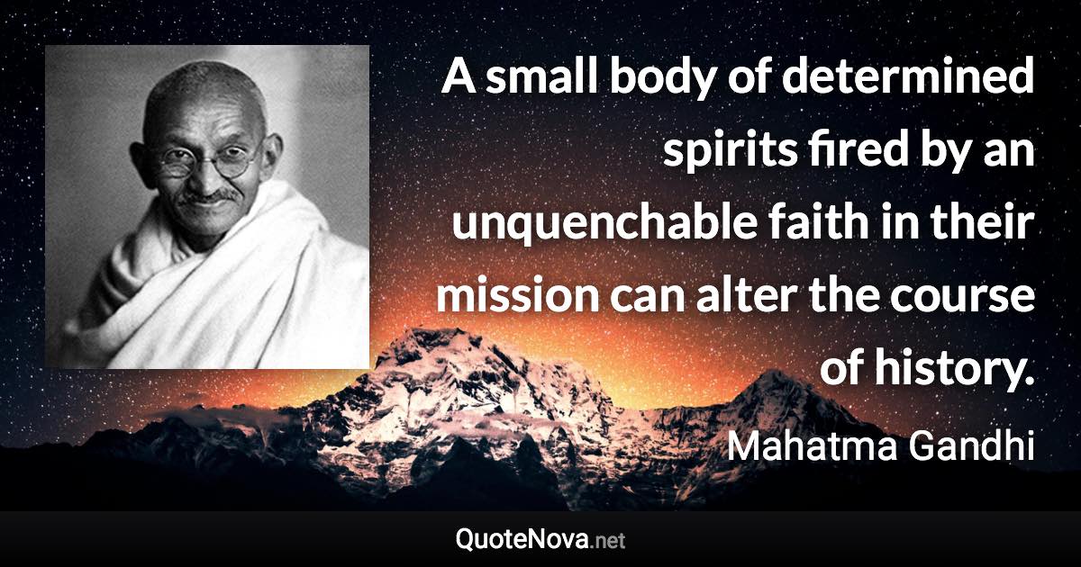 A small body of determined spirits fired by an unquenchable faith in their mission can alter the course of history. - Mahatma Gandhi quote