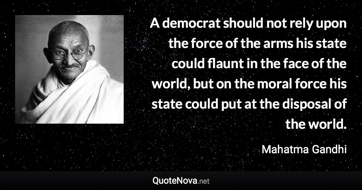 A democrat should not rely upon the force of the arms his state could flaunt in the face of the world, but on the moral force his state could put at the disposal of the world. - Mahatma Gandhi quote