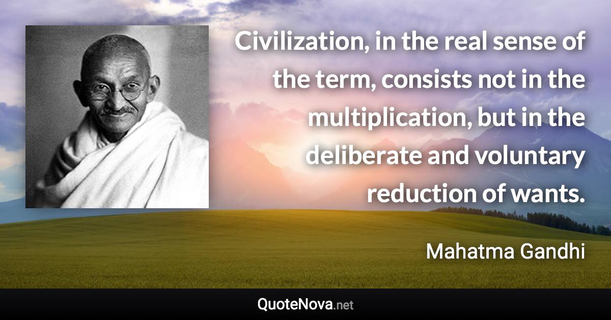 Civilization, in the real sense of the term, consists not in the multiplication, but in the deliberate and voluntary reduction of wants. - Mahatma Gandhi quote