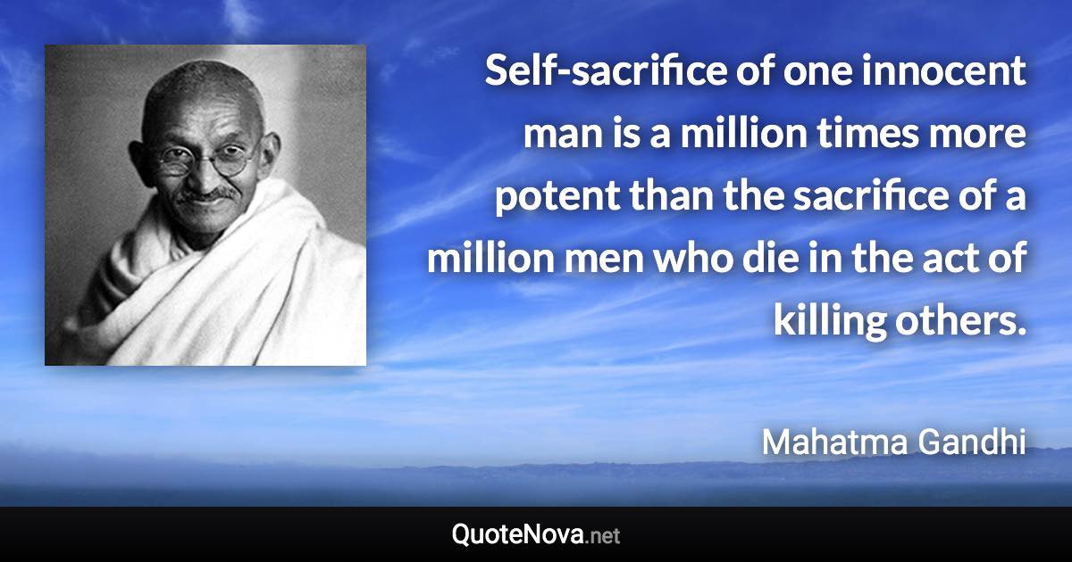 Self-sacrifice of one innocent man is a million times more potent than the sacrifice of a million men who die in the act of killing others. - Mahatma Gandhi quote