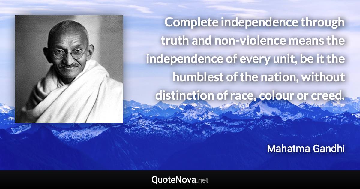 Complete independence through truth and non-violence means the independence of every unit, be it the humblest of the nation, without distinction of race, colour or creed. - Mahatma Gandhi quote