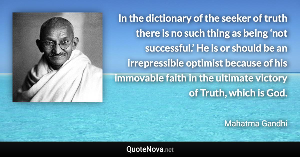 In the dictionary of the seeker of truth there is no such thing as being ‘not successful.’ He is or should be an irrepressible optimist because of his immovable faith in the ultimate victory of Truth, which is God. - Mahatma Gandhi quote