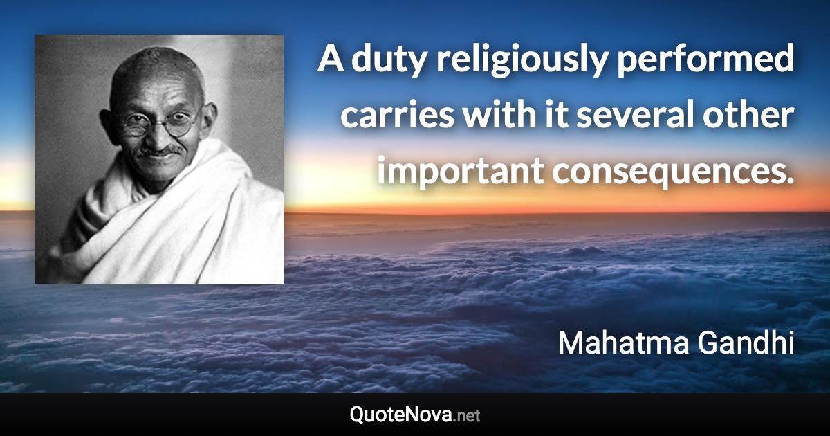 A duty religiously performed carries with it several other important consequences. - Mahatma Gandhi quote