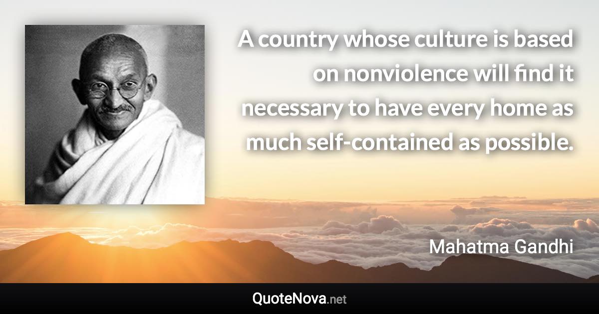 A country whose culture is based on nonviolence will find it necessary to have every home as much self-contained as possible. - Mahatma Gandhi quote