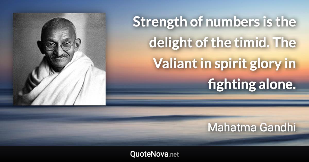 Strength of numbers is the delight of the timid. The Valiant in spirit glory in fighting alone. - Mahatma Gandhi quote