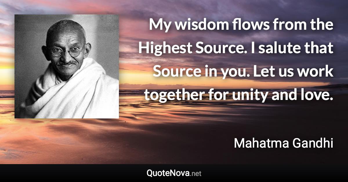 My wisdom flows from the Highest Source. I salute that Source in you. Let us work together for unity and love. - Mahatma Gandhi quote