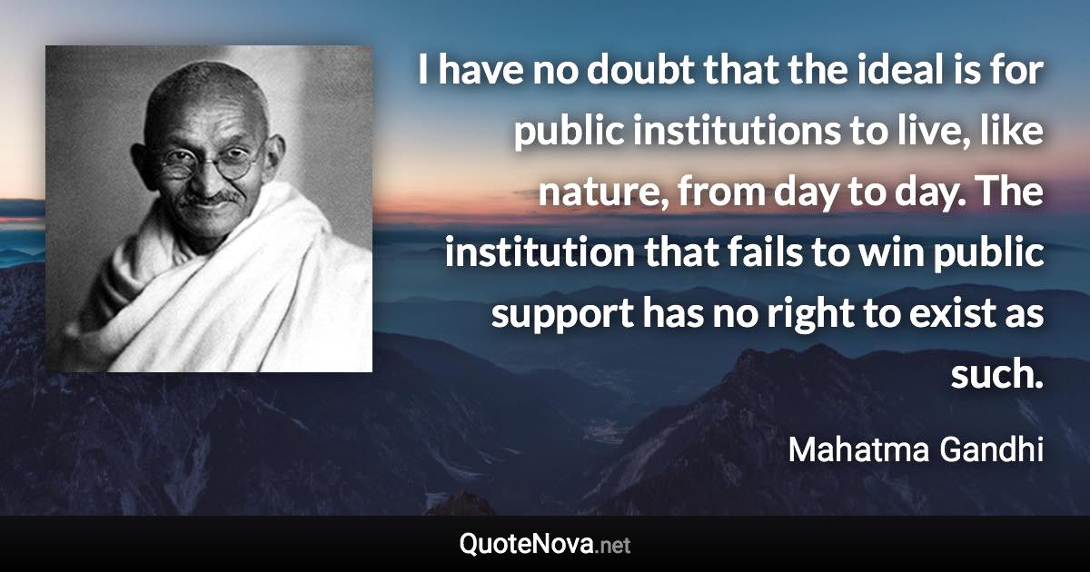 I have no doubt that the ideal is for public institutions to live, like nature, from day to day. The institution that fails to win public support has no right to exist as such. - Mahatma Gandhi quote