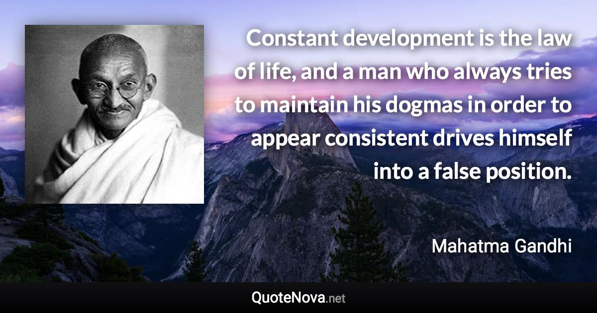 Constant development is the law of life, and a man who always tries to maintain his dogmas in order to appear consistent drives himself into a false position. - Mahatma Gandhi quote