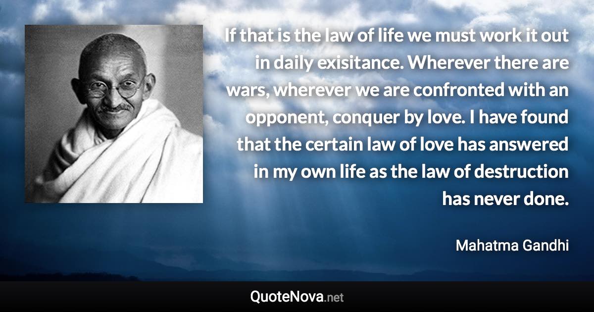 If that is the law of life we must work it out in daily exisitance. Wherever there are wars, wherever we are confronted with an opponent, conquer by love. I have found that the certain law of love has answered in my own life as the law of destruction has never done. - Mahatma Gandhi quote