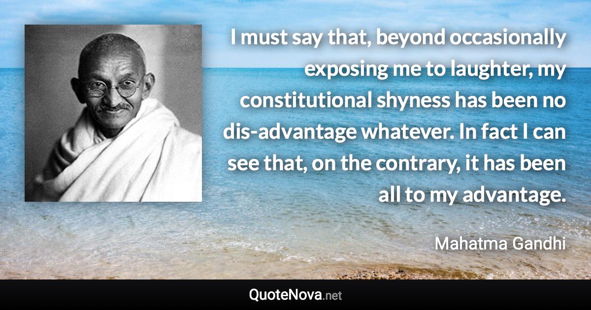 I must say that, beyond occasionally exposing me to laughter, my constitutional shyness has been no dis-advantage whatever. In fact I can see that, on the contrary, it has been all to my advantage. - Mahatma Gandhi quote