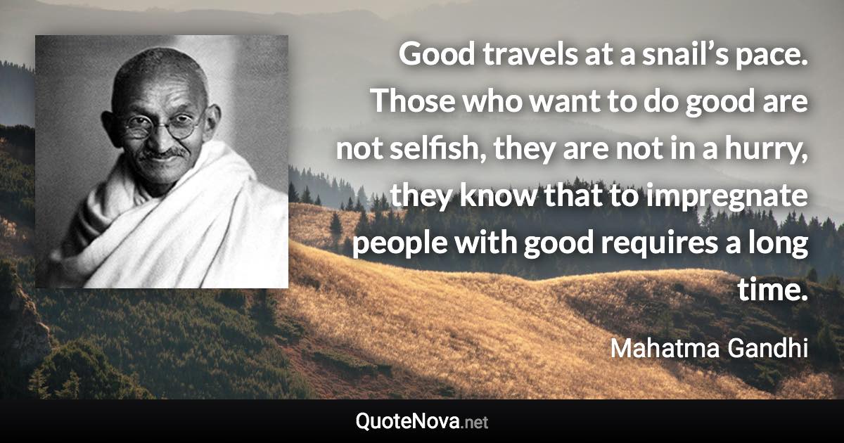 Good travels at a snail’s pace. Those who want to do good are not selfish, they are not in a hurry, they know that to impregnate people with good requires a long time. - Mahatma Gandhi quote