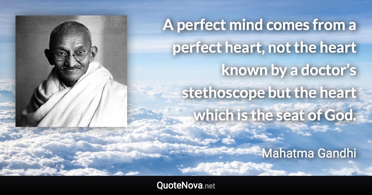 A perfect mind comes from a perfect heart, not the heart known by a doctor’s stethoscope but the heart which is the seat of God. - Mahatma Gandhi quote