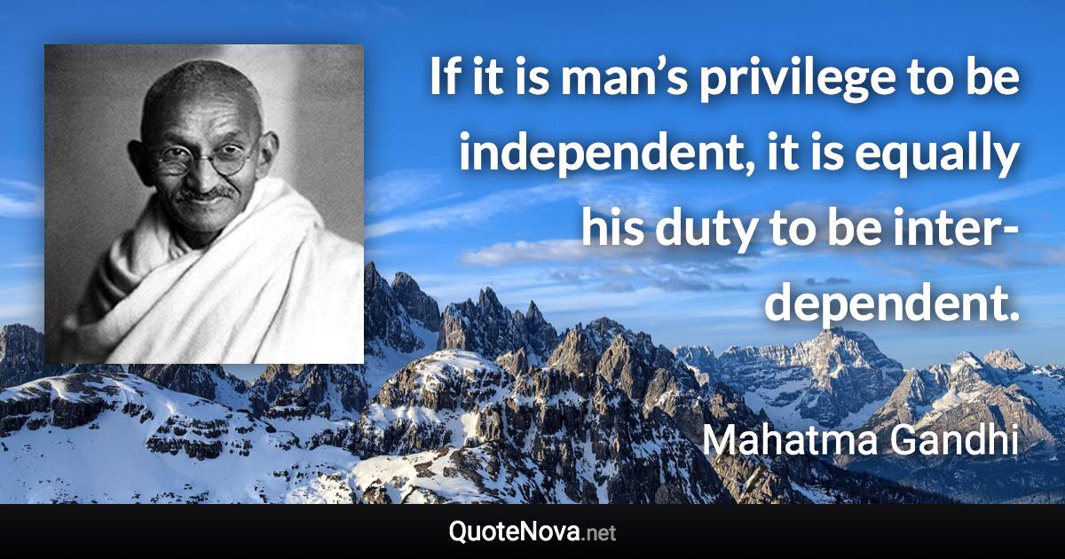 If it is man’s privilege to be independent, it is equally his duty to be inter-dependent. - Mahatma Gandhi quote