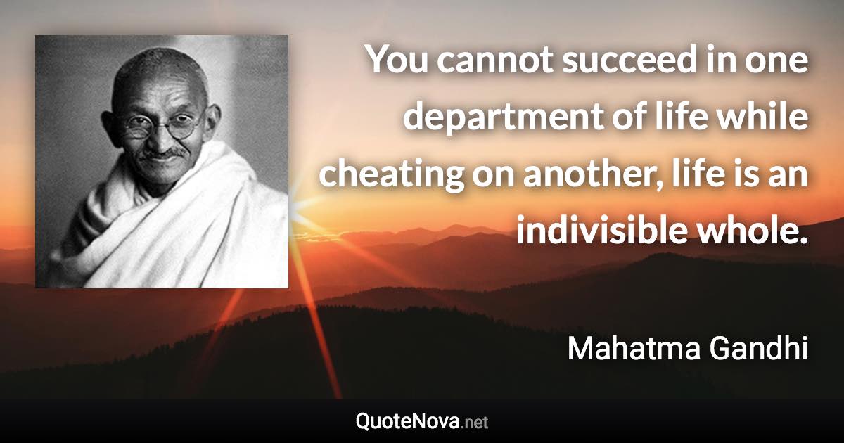 You cannot succeed in one department of life while cheating on another, life is an indivisible whole. - Mahatma Gandhi quote