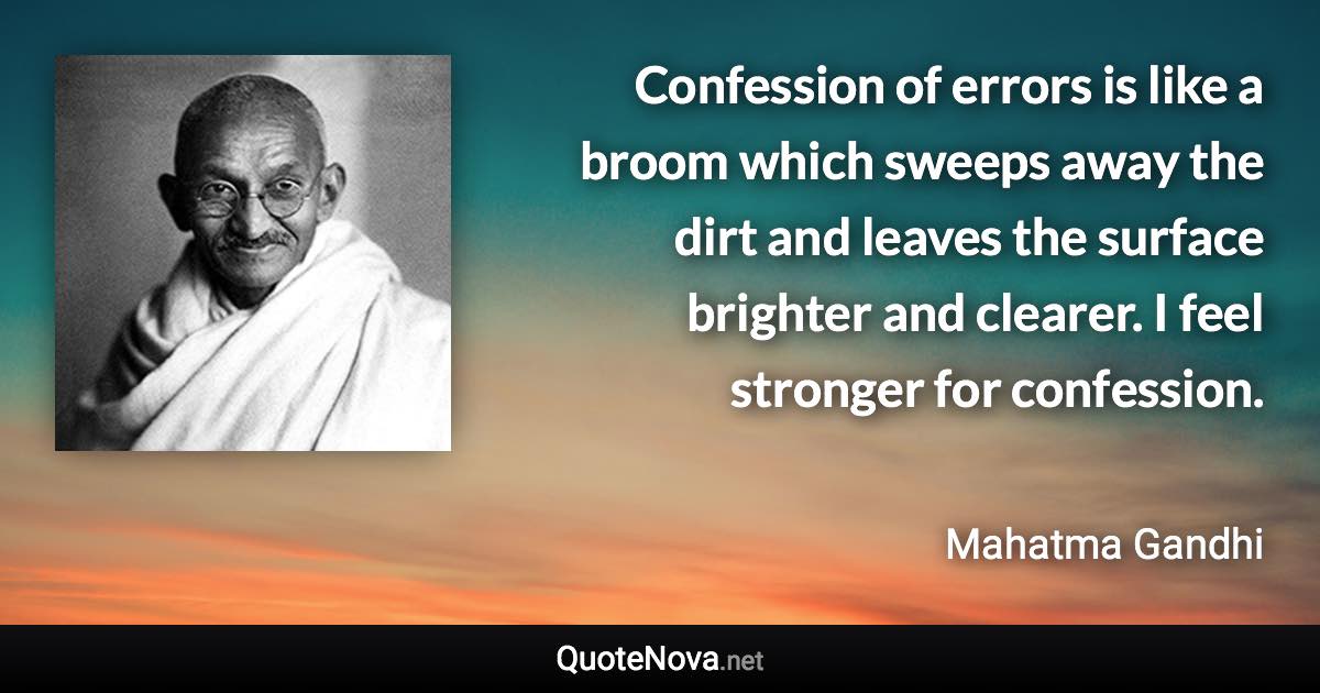 Confession of errors is like a broom which sweeps away the dirt and leaves the surface brighter and clearer. I feel stronger for confession. - Mahatma Gandhi quote