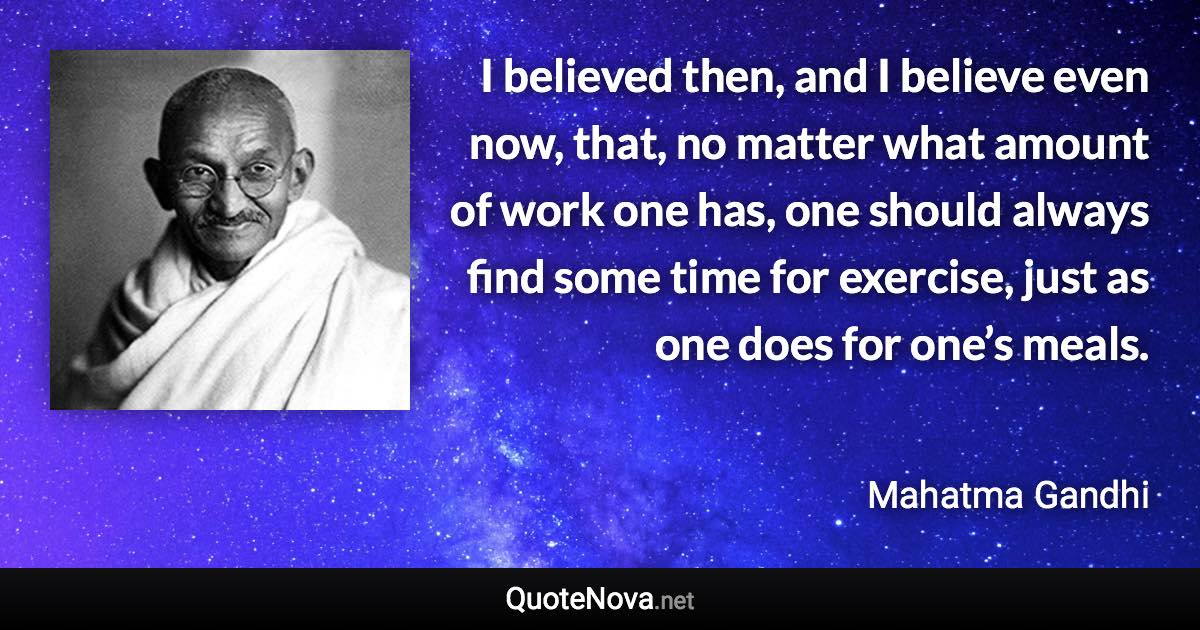 I believed then, and I believe even now, that, no matter what amount of work one has, one should always find some time for exercise, just as one does for one’s meals. - Mahatma Gandhi quote