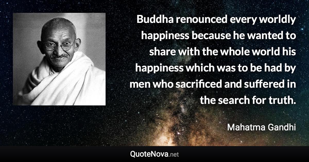 Buddha renounced every worldly happiness because he wanted to share with the whole world his happiness which was to be had by men who sacrificed and suffered in the search for truth. - Mahatma Gandhi quote