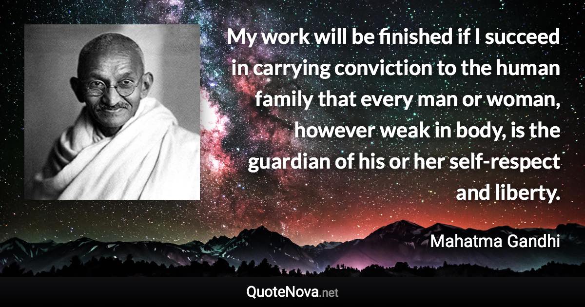 My work will be finished if I succeed in carrying conviction to the human family that every man or woman, however weak in body, is the guardian of his or her self-respect and liberty. - Mahatma Gandhi quote