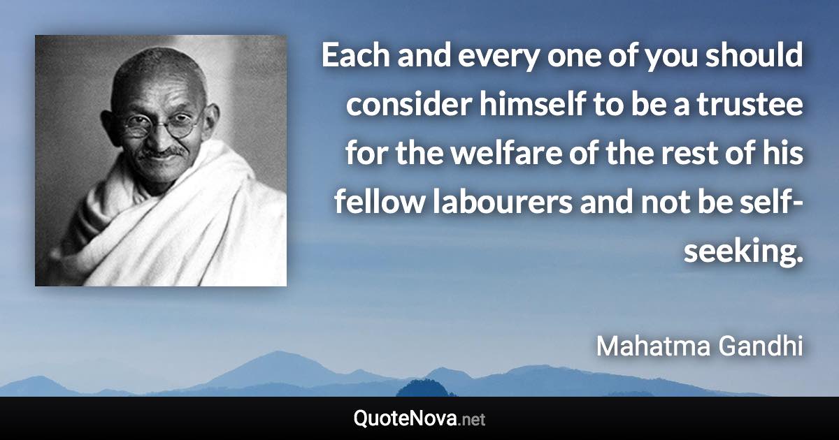 Each and every one of you should consider himself to be a trustee for the welfare of the rest of his fellow labourers and not be self-seeking. - Mahatma Gandhi quote