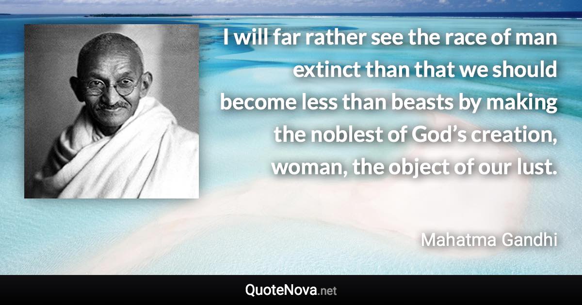 I will far rather see the race of man extinct than that we should become less than beasts by making the noblest of God’s creation, woman, the object of our lust. - Mahatma Gandhi quote