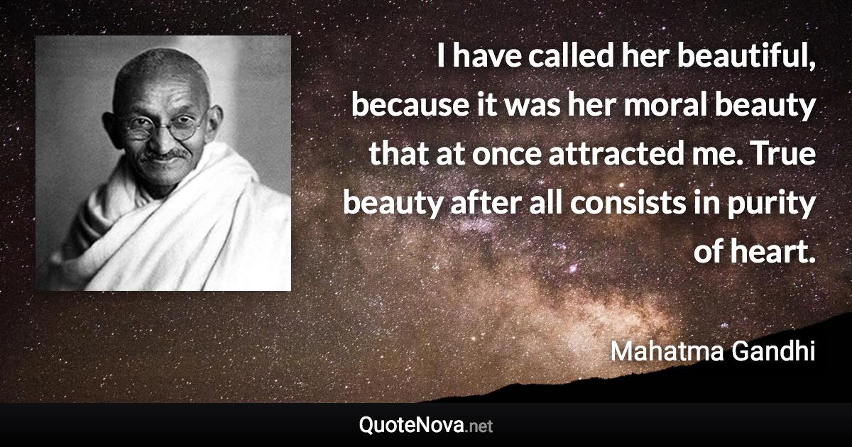 I have called her beautiful, because it was her moral beauty that at once attracted me. True beauty after all consists in purity of heart. - Mahatma Gandhi quote