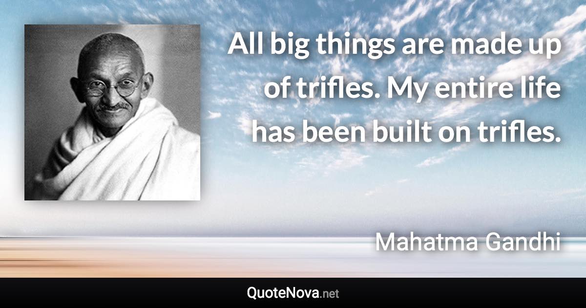 All big things are made up of trifles. My entire life has been built on trifles. - Mahatma Gandhi quote