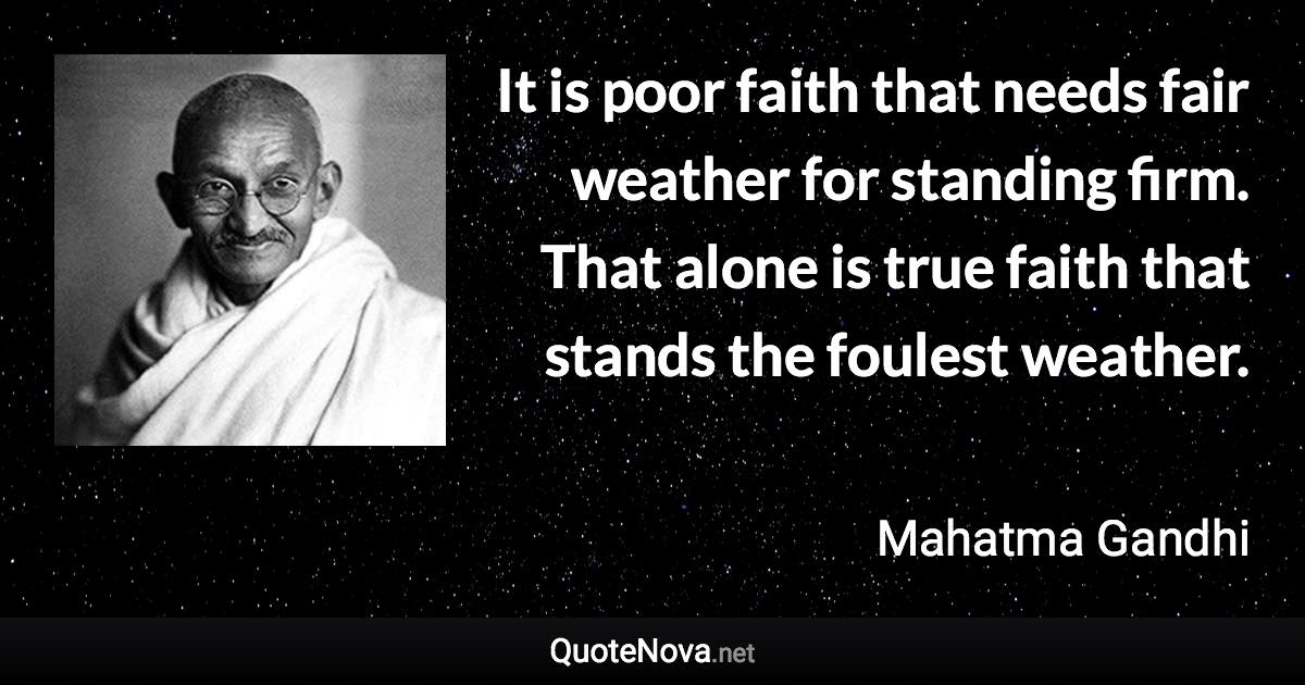 It is poor faith that needs fair weather for standing firm. That alone is true faith that stands the foulest weather. - Mahatma Gandhi quote