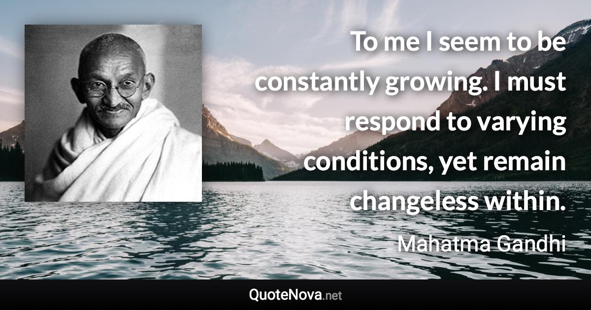 To me I seem to be constantly growing. I must respond to varying conditions, yet remain changeless within. - Mahatma Gandhi quote