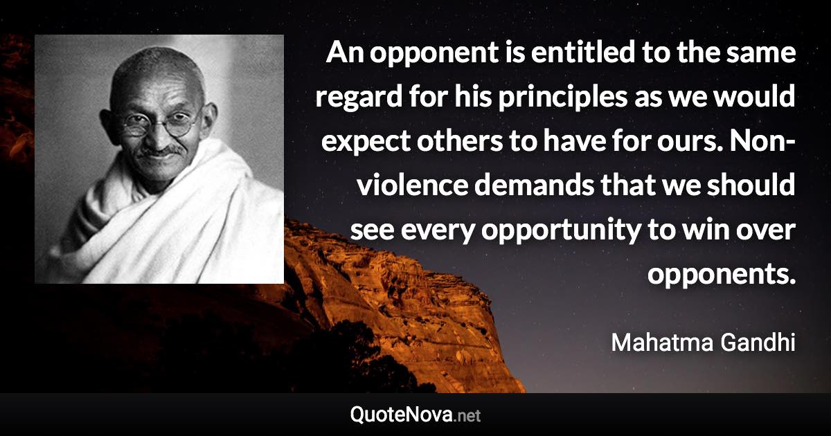 An opponent is entitled to the same regard for his principles as we would expect others to have for ours. Non-violence demands that we should see every opportunity to win over opponents. - Mahatma Gandhi quote