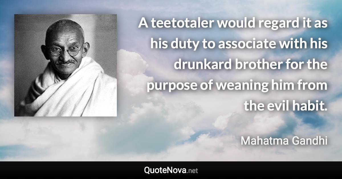 A teetotaler would regard it as his duty to associate with his drunkard brother for the purpose of weaning him from the evil habit. - Mahatma Gandhi quote