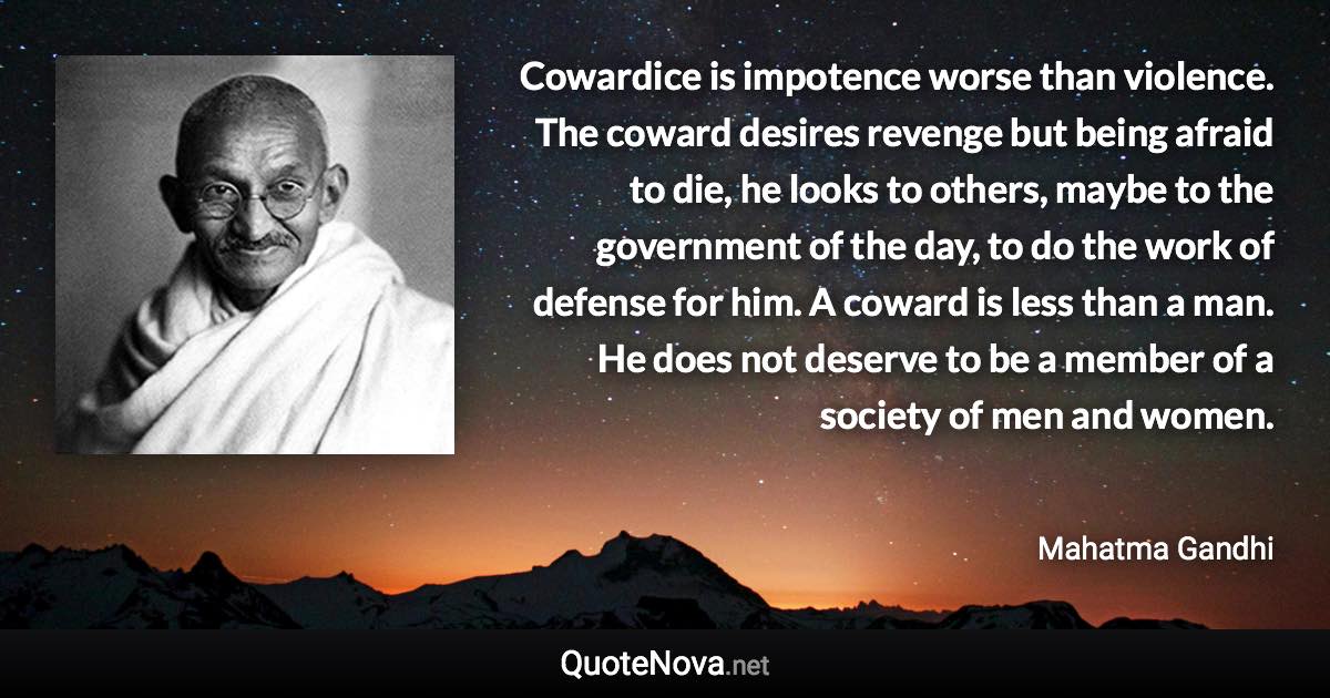 Cowardice is impotence worse than violence. The coward desires revenge but being afraid to die, he looks to others, maybe to the government of the day, to do the work of defense for him. A coward is less than a man. He does not deserve to be a member of a society of men and women. - Mahatma Gandhi quote