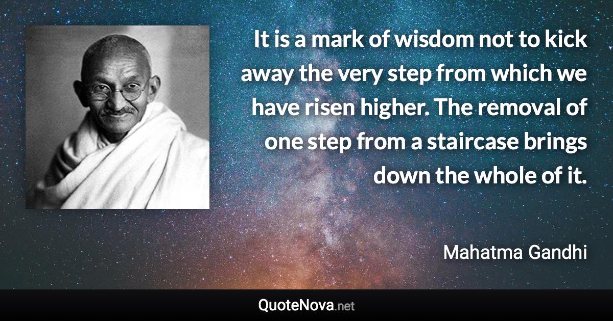 It is a mark of wisdom not to kick away the very step from which we have risen higher. The removal of one step from a staircase brings down the whole of it. - Mahatma Gandhi quote