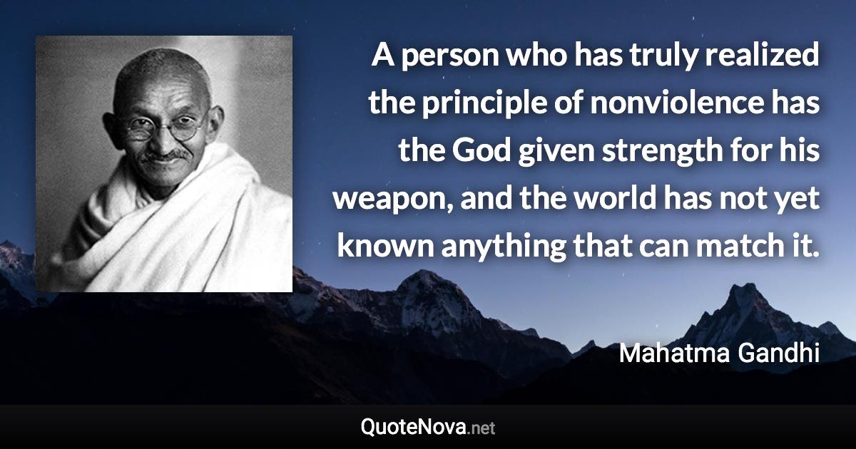 A person who has truly realized the principle of nonviolence has the God given strength for his weapon, and the world has not yet known anything that can match it. - Mahatma Gandhi quote