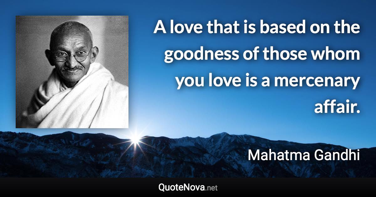 A love that is based on the goodness of those whom you love is a mercenary affair. - Mahatma Gandhi quote