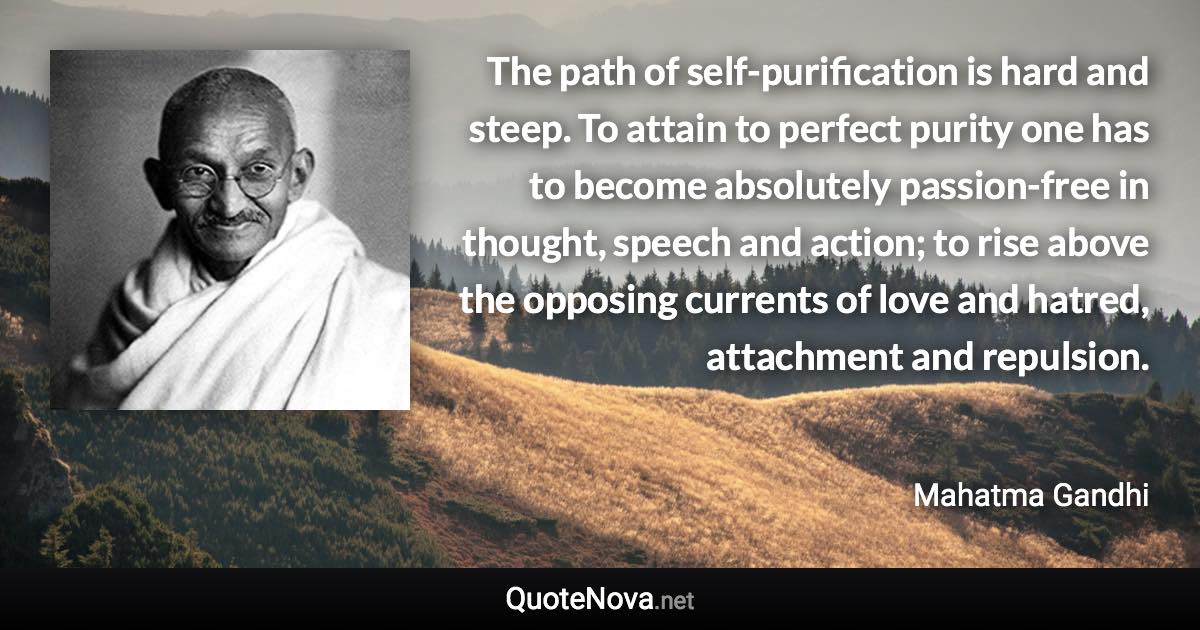 The path of self-purification is hard and steep. To attain to perfect purity one has to become absolutely passion-free in thought, speech and action; to rise above the opposing currents of love and hatred, attachment and repulsion. - Mahatma Gandhi quote