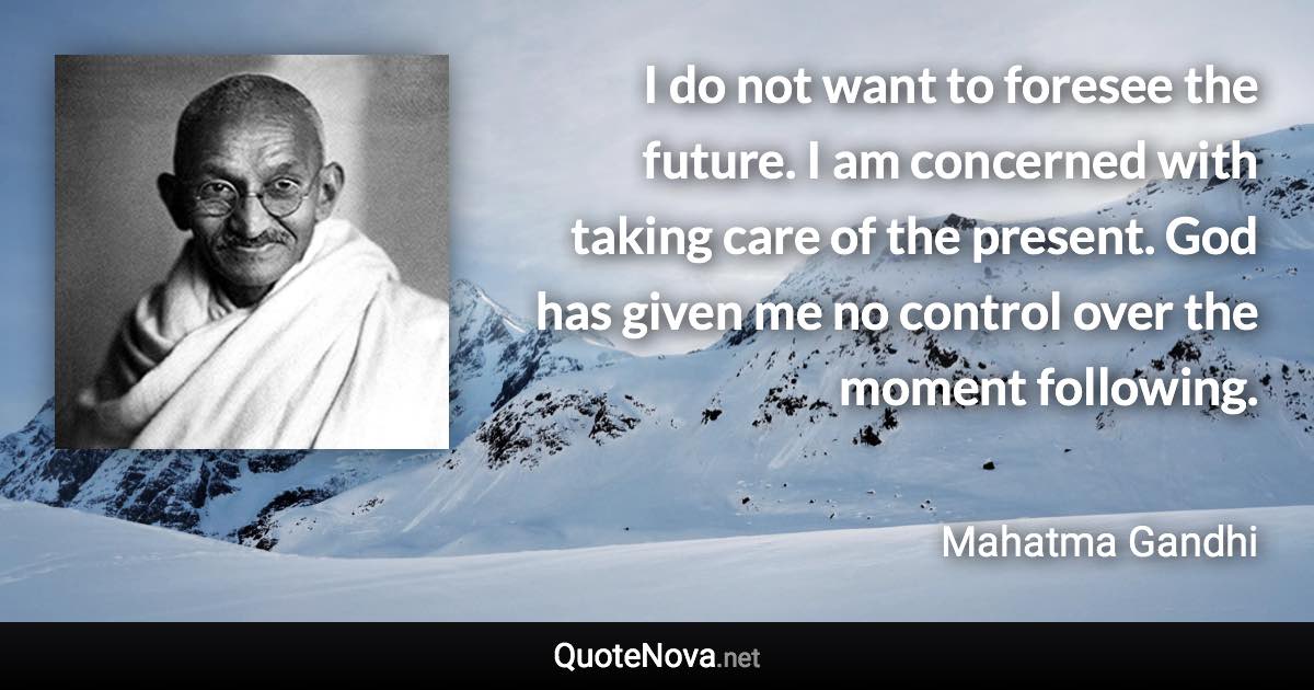 I do not want to foresee the future. I am concerned with taking care of the present. God has given me no control over the moment following. - Mahatma Gandhi quote