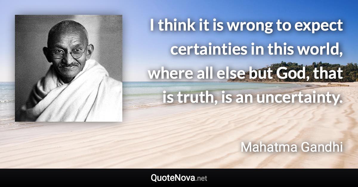 I think it is wrong to expect certainties in this world, where all else but God, that is truth, is an uncertainty. - Mahatma Gandhi quote