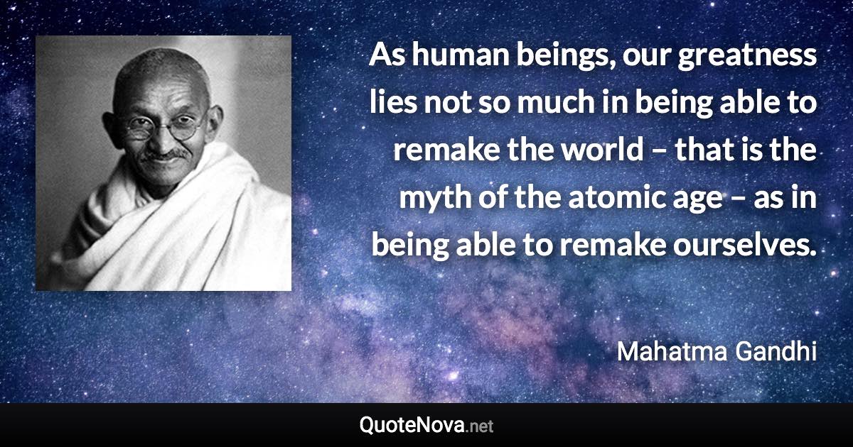 As human beings, our greatness lies not so much in being able to remake the world – that is the myth of the atomic age – as in being able to remake ourselves. - Mahatma Gandhi quote